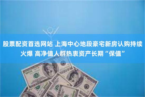 股票配资首选网站 上海中心地段豪宅新房认购持续火爆 高净值人群热衷资产长期“保值”