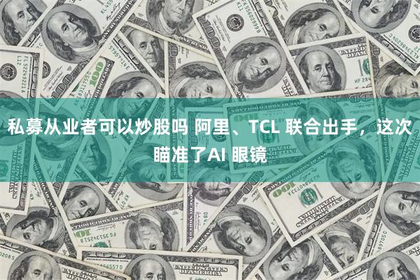 私募从业者可以炒股吗 阿里、TCL 联合出手，这次瞄准了AI 眼镜