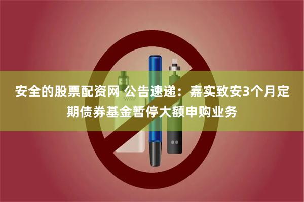 安全的股票配资网 公告速递：嘉实致安3个月定期债券基金暂停大额申购业务