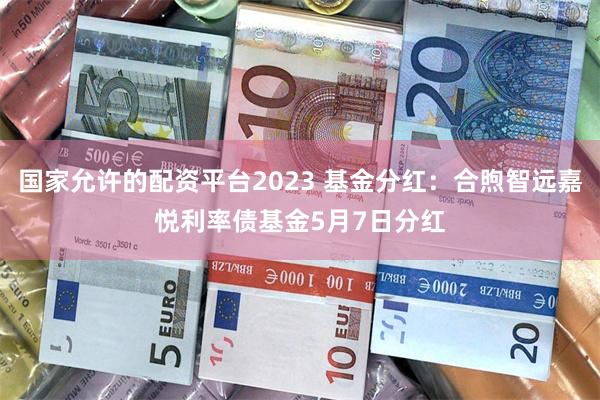 国家允许的配资平台2023 基金分红：合煦智远嘉悦利率债基金5月7日分红