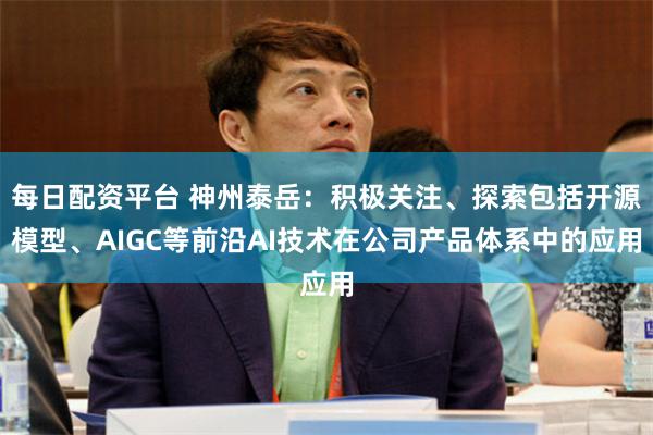每日配资平台 神州泰岳：积极关注、探索包括开源模型、AIGC等前沿AI技术在公司产品体系中的应用