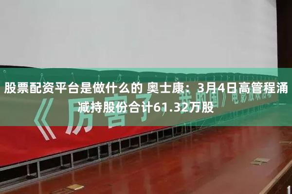 股票配资平台是做什么的 奥士康：3月4日高管程涌减持股份合计61.32万股