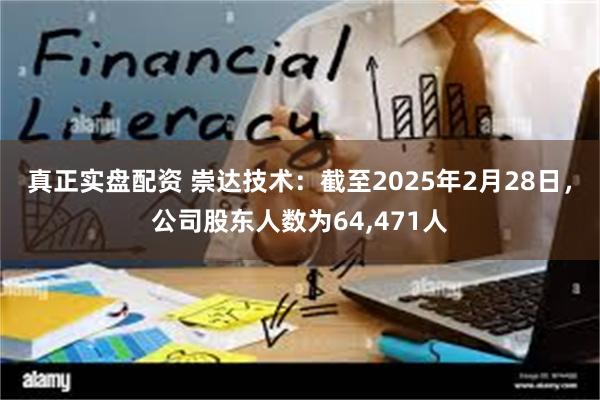 真正实盘配资 崇达技术：截至2025年2月28日，公司股东人数为64,471人