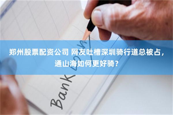 郑州股票配资公司 网友吐槽深圳骑行道总被占，通山海如何更好骑？