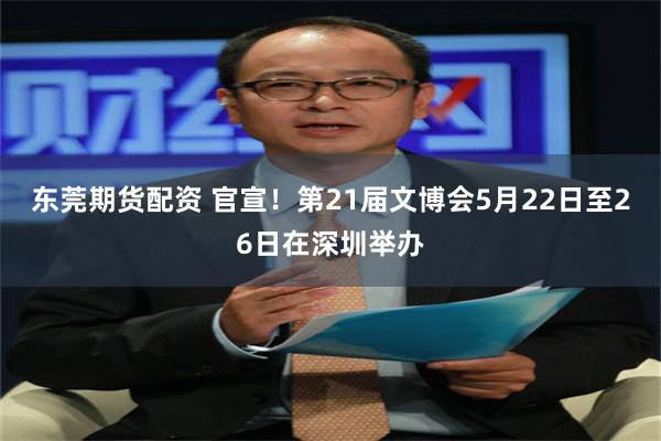 东莞期货配资 官宣！第21届文博会5月22日至26日在深圳举办