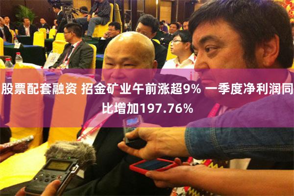 股票配套融资 招金矿业午前涨超9% 一季度净利润同比增加197.76%