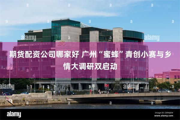 期货配资公司哪家好 广州“蜜蜂”青创小赛与乡情大调研双启动