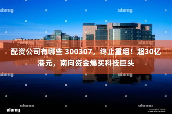 配资公司有哪些 300307，终止重组！超30亿港元，南向资金爆买科技巨头