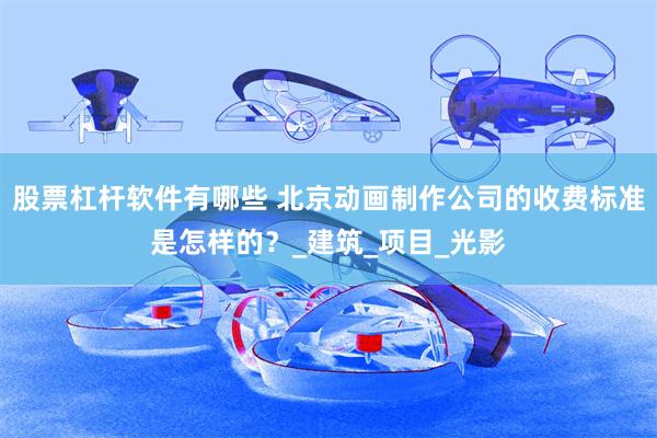 股票杠杆软件有哪些 北京动画制作公司的收费标准是怎样的？_建筑_项目_光影