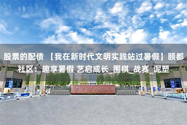 股票的配债 【我在新时代文明实践站过暑假】颐都社区：趣享暑假 艺启成长_围棋_战赛_泥塑