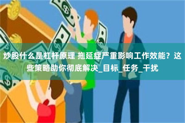 炒股什么是杠杆原理 拖延症严重影响工作效能？这些策略助你彻底解决_目标_任务_干扰